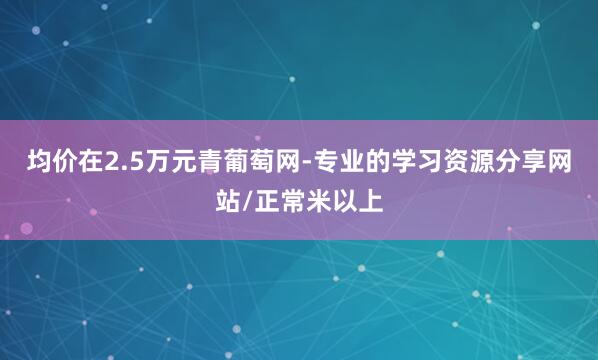 均价在2.5万元青葡萄网-专业的学习资源分享网站/正常米以上